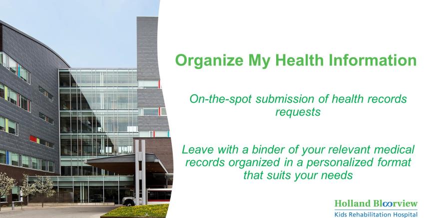 Photo of Holland Bloorview with text saying "Organize MY Health Information" On-the-Spot submission of health records requests. Leave with a binder of your relevant medical records organized in a personalized format that suits your needs".